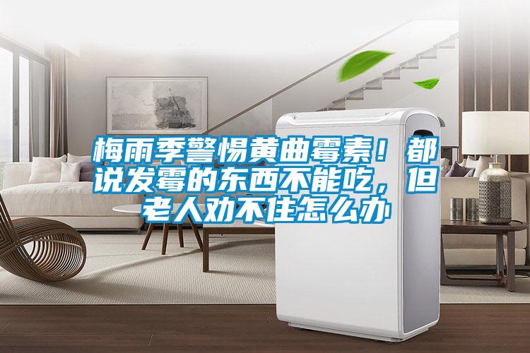 梅雨季警惕黄曲霉素！都说发霉的东西不能吃，但老人劝不住怎么办