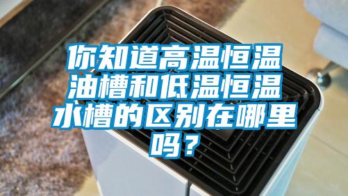 你知道高温恒温油槽和低温恒温水槽的区别在哪里吗？