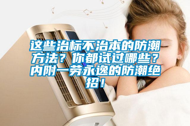 这些治标不治本的防潮方法？你都试过哪些？内附一劳永逸的防潮绝招！