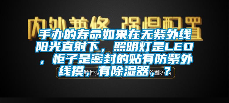 手办的寿命如果在无紫外线阳光直射下，照明灯是LED，柜子是密封的贴有防紫外线摸，有除湿器，？