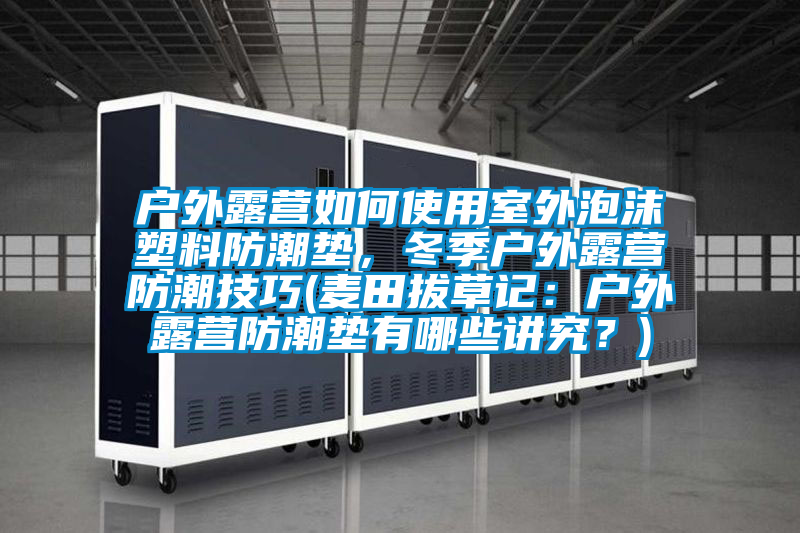 户外露营如何使用室外泡沫塑料防潮垫，冬季户外露营防潮技巧(麦田拔草记：户外露营防潮垫有哪些讲究？)