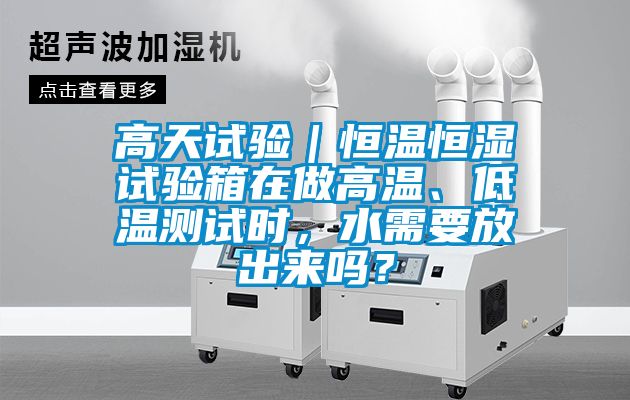 高天试验｜恒温恒湿试验箱在做高温、低温测试时，水需要放出来吗？